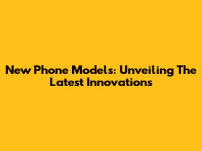 New Phone Models: Unveiling The Latest Innovations