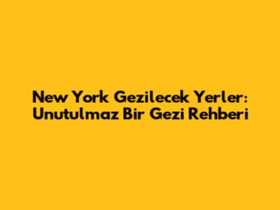 New York Gezilecek Yerler: Unutulmaz Bir Gezi Rehberi