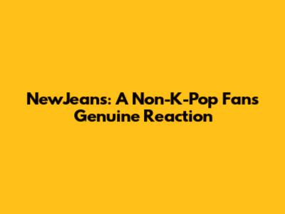 NewJeans: A Non-K-Pop Fan's Genuine Reaction