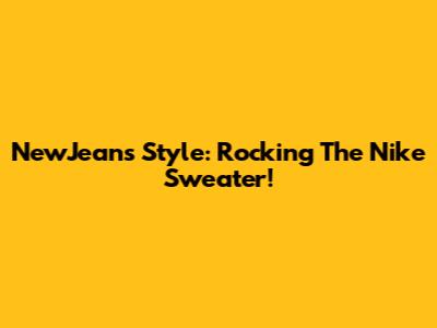 NewJeans Style: Rocking The Nike Sweater!