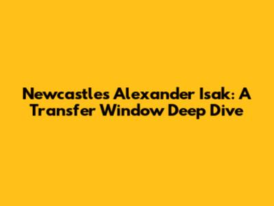 Newcastle's Alexander Isak: A Transfer Window Deep Dive