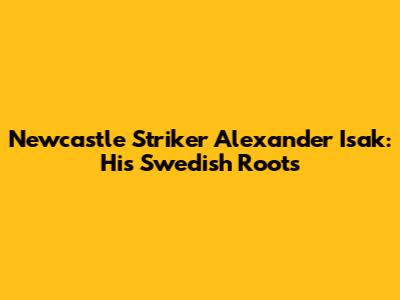 Newcastle Striker Alexander Isak: His Swedish Roots