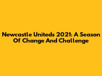 Newcastle United's 2021: A Season Of Change And Challenge