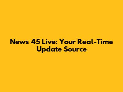 News 45 Live: Your Real-Time Update Source