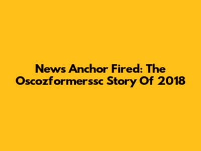 News Anchor Fired: The Oscozformerssc Story Of 2018