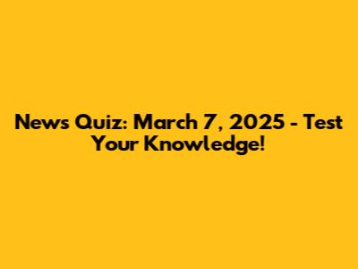 News Quiz: March 7, 2025 - Test Your Knowledge!