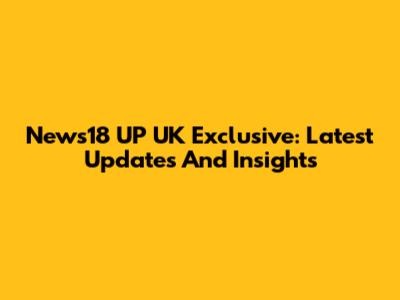 News18 UP UK Exclusive: Latest Updates And Insights
