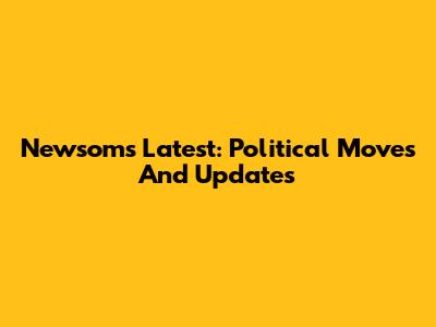 Newsom's Latest: Political Moves And Updates
