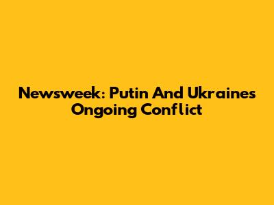 Newsweek: Putin And Ukraine's Ongoing Conflict