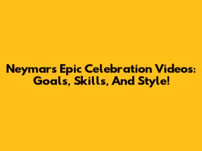 Neymar's Epic Celebration Videos: Goals, Skills, And Style!