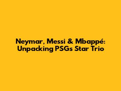 Neymar, Messi & Mbappé: Unpacking PSG's Star Trio
