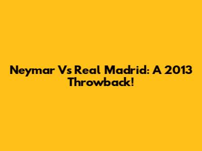 Neymar Vs Real Madrid: A 2013 Throwback!