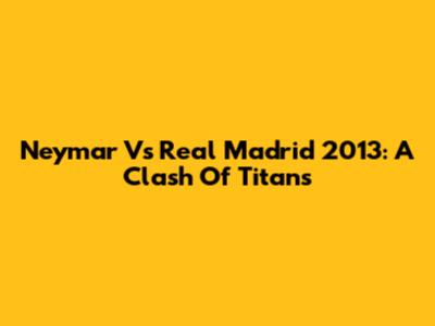 Neymar Vs Real Madrid 2013: A Clash Of Titans