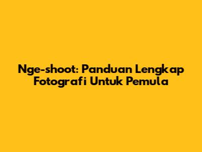 Nge-shoot: Panduan Lengkap Fotografi Untuk Pemula