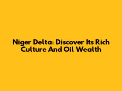 Niger Delta: Discover Its Rich Culture And Oil Wealth