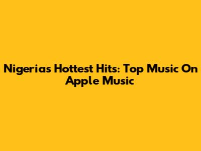 Nigeria's Hottest Hits: Top Music On Apple Music
