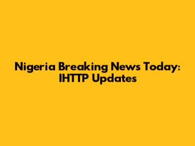 Nigeria Breaking News Today: IHTTP Updates