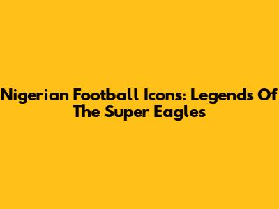 Nigerian Football Icons: Legends Of The Super Eagles