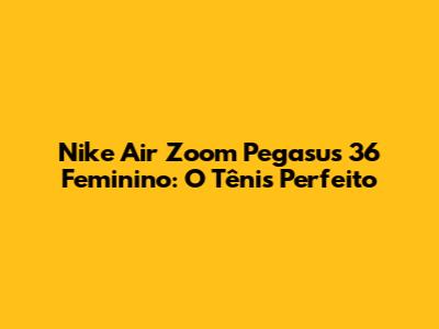 Nike Air Zoom Pegasus 36 Feminino: O Tênis Perfeito