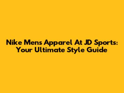 Nike Men's Apparel At JD Sports: Your Ultimate Style Guide