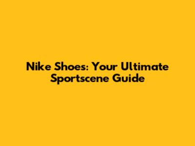 Nike Shoes: Your Ultimate Sportscene Guide