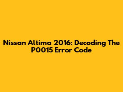 Nissan Altima 2016: Decoding The P0015 Error Code