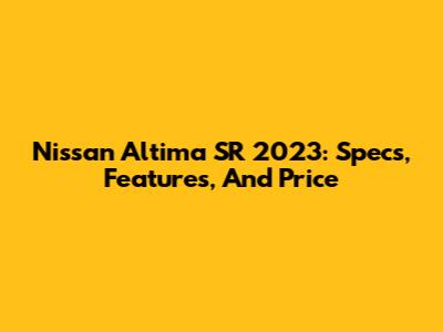 Nissan Altima SR 2023: Specs, Features, And Price