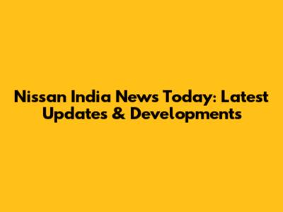 Nissan India News Today: Latest Updates & Developments