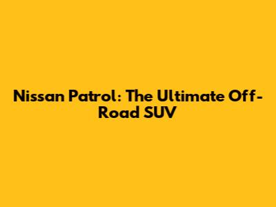 Nissan Patrol: The Ultimate Off-Road SUV