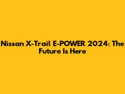 Nissan X-Trail E-POWER 2024: The Future Is Here