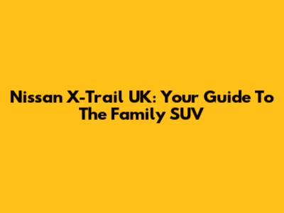 Nissan X-Trail UK: Your Guide To The Family SUV