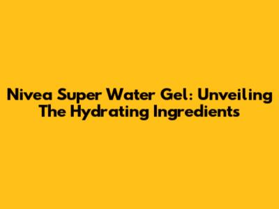 Nivea Super Water Gel: Unveiling The Hydrating Ingredients
