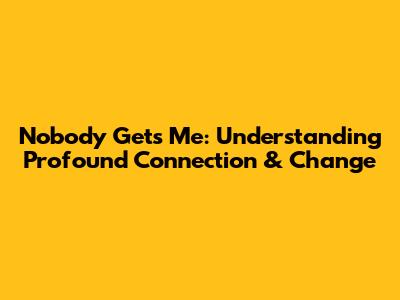 Nobody Gets Me: Understanding Profound Connection & Change