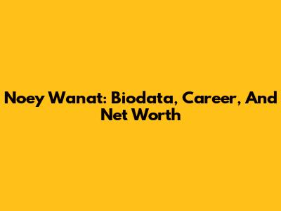 Noey Wanat: Biodata, Career, And Net Worth