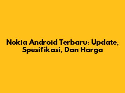Nokia Android Terbaru: Update, Spesifikasi, Dan Harga