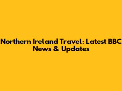 Northern Ireland Travel: Latest BBC News & Updates