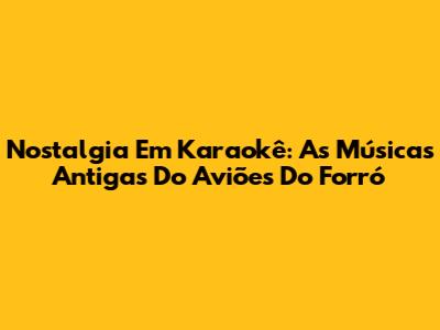 Nostalgia Em Karaokê: As Músicas Antigas Do Aviões Do Forró