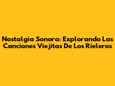 Nostalgia Sonora: Explorando Las Canciones Viejitas De Los Rieleros