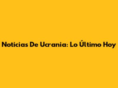 Noticias De Ucrania: Lo Último Hoy