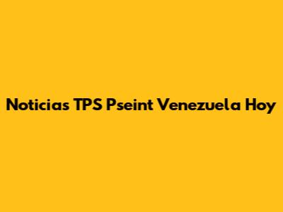 Noticias TPS Pseint Venezuela Hoy