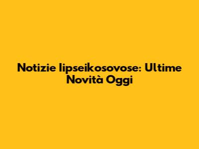 Notizie Iipseikosovose: Ultime Novità Oggi