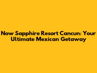 Now Sapphire Resort Cancun: Your Ultimate Mexican Getaway