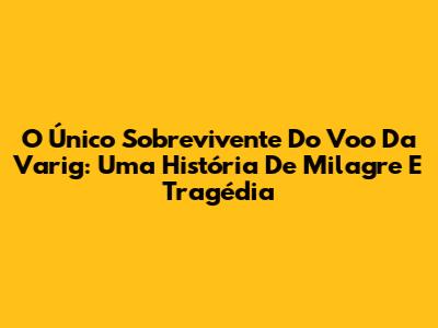 O Único Sobrevivente Do Voo Da Varig: Uma História De Milagre E Tragédia