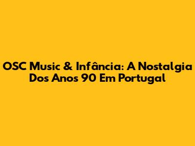 OSC Music & Infância: A Nostalgia Dos Anos 90 Em Portugal
