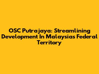 OSC Putrajaya: Streamlining Development In Malaysia's Federal Territory
