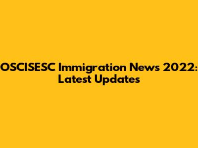 OSCISESC Immigration News 2022: Latest Updates