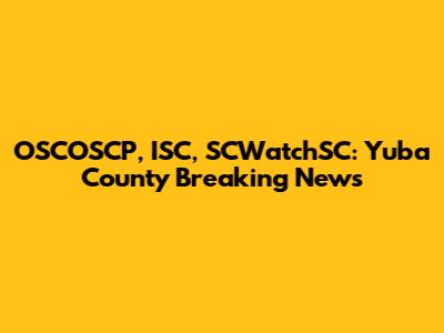 OSCOSCP, ISC, SCWatchSC: Yuba County Breaking News