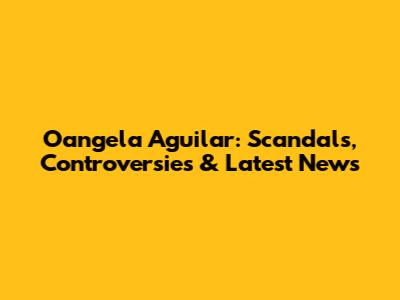 Oangela Aguilar: Scandals, Controversies & Latest News