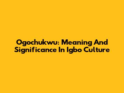 Ogochukwu: Meaning And Significance In Igbo Culture