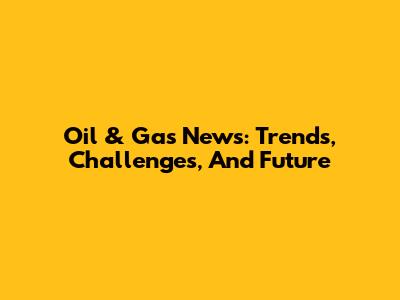 Oil & Gas News: Trends, Challenges, And Future